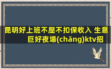昆明好上班不壓不扣保收入 生意巨好夜場(chǎng)ktv招聘